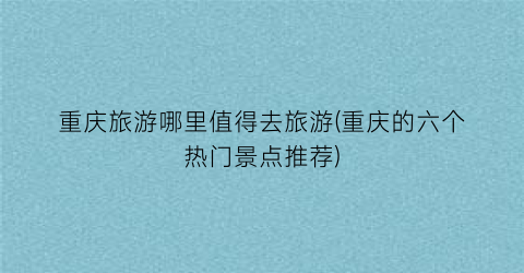 重庆旅游哪里值得去旅游(重庆的六个热门景点推荐)