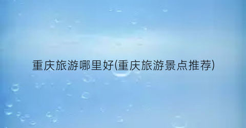 重庆旅游哪里好(重庆旅游景点推荐)