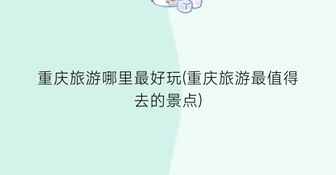 重庆旅游哪里最好玩(重庆旅游最值得去的景点)