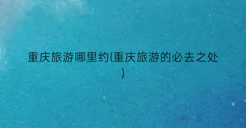 重庆旅游哪里约(重庆旅游的必去之处)