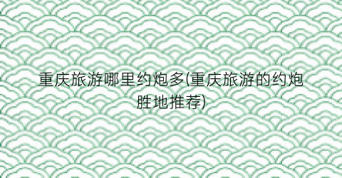 重庆旅游哪里约炮多(重庆旅游的约炮胜地推荐)