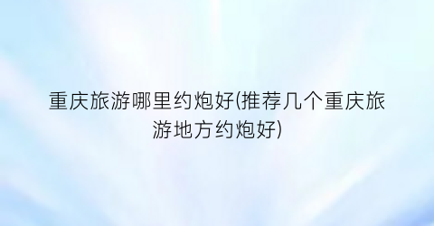 重庆旅游哪里约炮好(推荐几个重庆旅游地方约炮好)