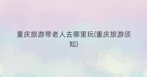 重庆旅游带老人去哪里玩(重庆旅游须知)