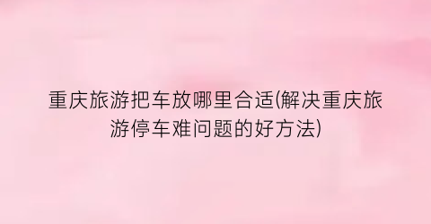 重庆旅游把车放哪里合适(解决重庆旅游停车难问题的好方法)