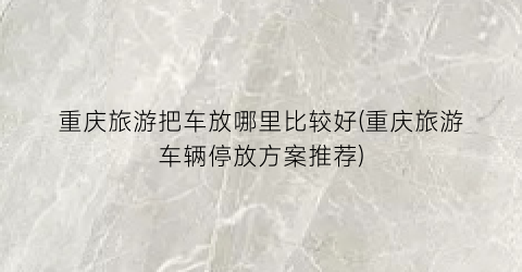 重庆旅游把车放哪里比较好(重庆旅游车辆停放方案推荐)