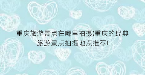 重庆旅游景点在哪里拍摄(重庆的经典旅游景点拍摄地点推荐)