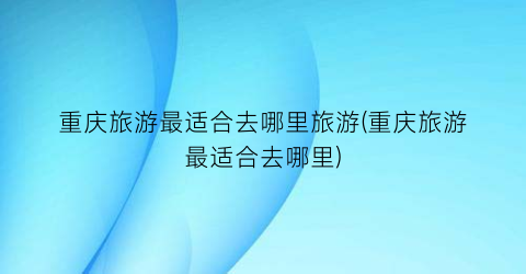 重庆旅游最适合去哪里旅游(重庆旅游最适合去哪里)