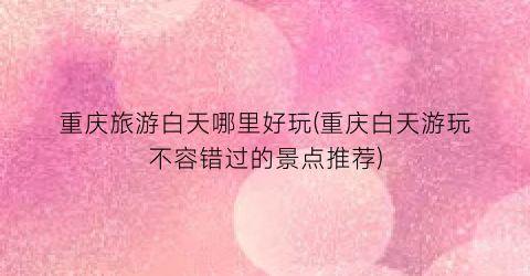 重庆旅游白天哪里好玩(重庆白天游玩不容错过的景点推荐)