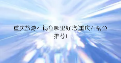 重庆旅游石锅鱼哪里好吃(重庆石锅鱼推荐)