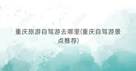 重庆旅游自驾游去哪里(重庆自驾游景点推荐)