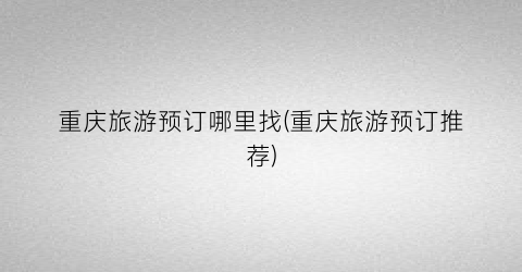 重庆旅游预订哪里找(重庆旅游预订推荐)