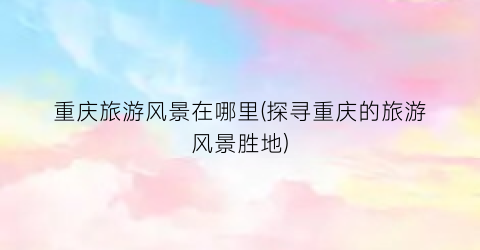 重庆旅游风景在哪里(探寻重庆的旅游风景胜地)