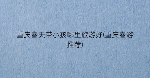 重庆春天带小孩哪里旅游好(重庆春游推荐)