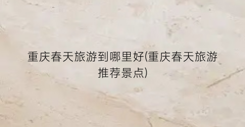 重庆春天旅游到哪里好(重庆春天旅游推荐景点)