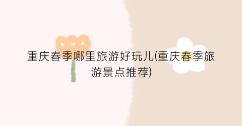 重庆春季哪里旅游好玩儿(重庆春季旅游景点推荐)