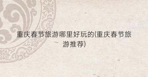 重庆春节旅游哪里好玩的(重庆春节旅游推荐)
