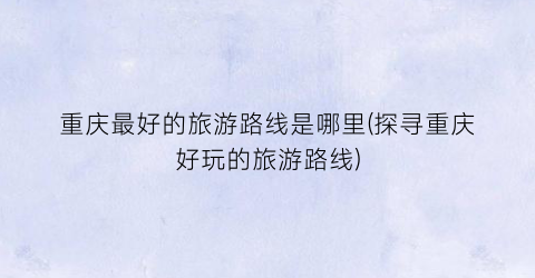 重庆最好的旅游路线是哪里(探寻重庆好玩的旅游路线)