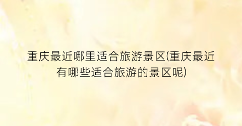 重庆最近哪里适合旅游景区(重庆最近有哪些适合旅游的景区呢)