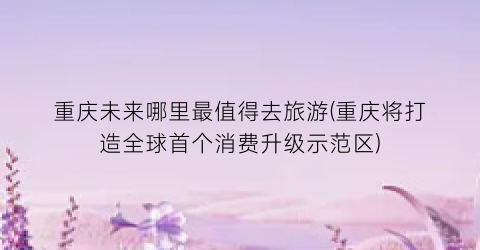 重庆未来哪里最值得去旅游(重庆将打造全球首个消费升级示范区)