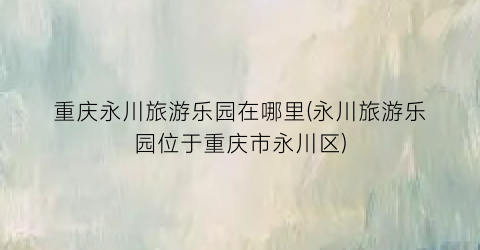 重庆永川旅游乐园在哪里(永川旅游乐园位于重庆市永川区)