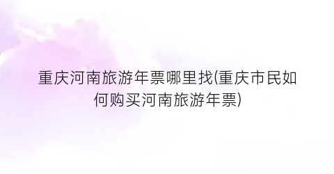 重庆河南旅游年票哪里找(重庆市民如何购买河南旅游年票)
