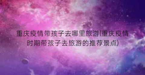 重庆疫情带孩子去哪里旅游(重庆疫情时期带孩子去旅游的推荐景点)