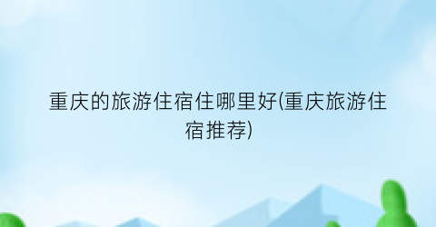 重庆的旅游住宿住哪里好(重庆旅游住宿推荐)