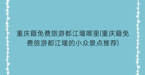 重庆籍免费旅游都江堰哪里(重庆籍免费旅游都江堰的小众景点推荐)