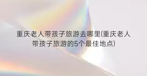 重庆老人带孩子旅游去哪里(重庆老人带孩子旅游的5个最佳地点)