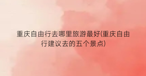 重庆自由行去哪里旅游最好(重庆自由行建议去的五个景点)