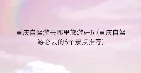 重庆自驾游去哪里旅游好玩(重庆自驾游必去的6个景点推荐)