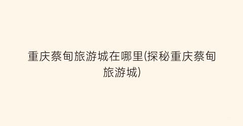 重庆蔡甸旅游城在哪里(探秘重庆蔡甸旅游城)
