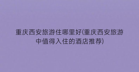 重庆西安旅游住哪里好(重庆西安旅游中值得入住的酒店推荐)