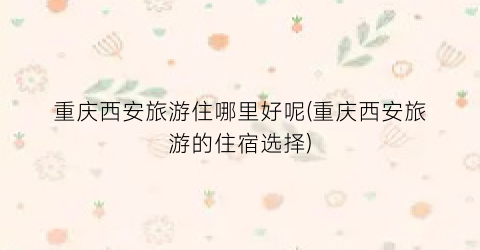 重庆西安旅游住哪里好呢(重庆西安旅游的住宿选择)