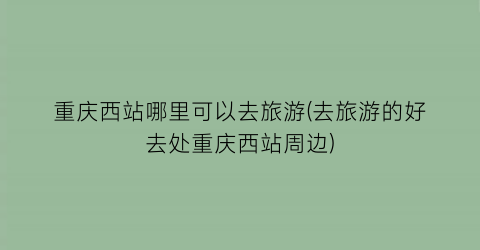 重庆西站哪里可以去旅游(去旅游的好去处重庆西站周边)