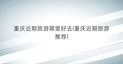 重庆近期旅游哪里好去(重庆近期旅游推荐)