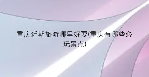 重庆近期旅游哪里好耍(重庆有哪些必玩景点)