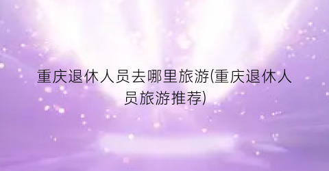 重庆退休人员去哪里旅游(重庆退休人员旅游推荐)