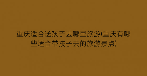 重庆适合送孩子去哪里旅游(重庆有哪些适合带孩子去的旅游景点)
