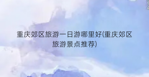 重庆郊区旅游一日游哪里好(重庆郊区旅游景点推荐)
