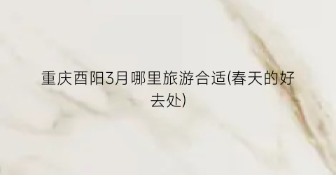 重庆酉阳3月哪里旅游合适(春天的好去处)