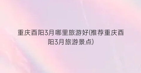 重庆酉阳3月哪里旅游好(推荐重庆酉阳3月旅游景点)