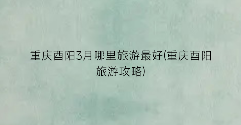 重庆酉阳3月哪里旅游最好(重庆酉阳旅游攻略)