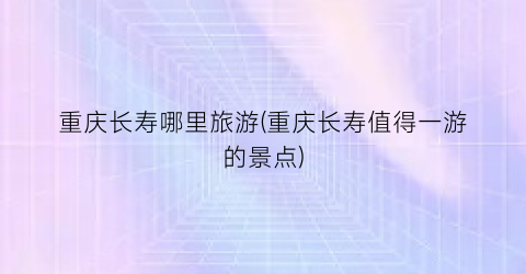 重庆长寿哪里旅游(重庆长寿值得一游的景点)