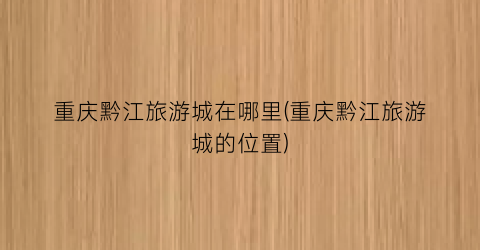重庆黔江旅游城在哪里(重庆黔江旅游城的位置)