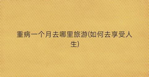 重病一个月去哪里旅游(如何去享受人生)