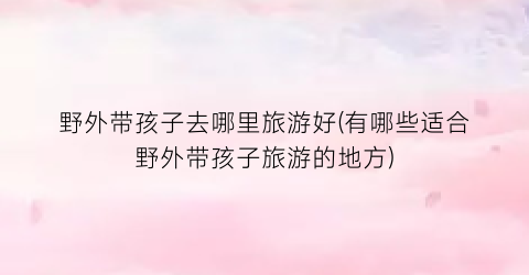 野外带孩子去哪里旅游好(有哪些适合野外带孩子旅游的地方)