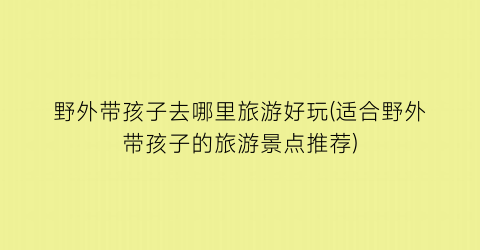 野外带孩子去哪里旅游好玩(适合野外带孩子的旅游景点推荐)