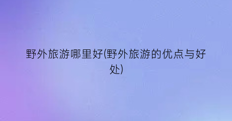 野外旅游哪里好(野外旅游的优点与好处)