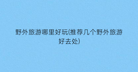 野外旅游哪里好玩(推荐几个野外旅游好去处)